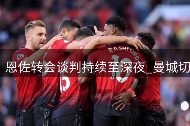 恩佐转会谈判持续至深夜 曼城切尔西各有进展